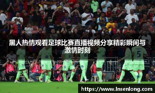 黑人热情观看足球比赛直播视频分享精彩瞬间与激情时刻